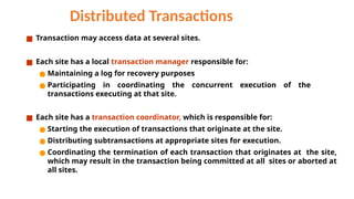 Distributed Transactions
■ Transaction may access data at several sites.
■ Each site has a local transaction manager responsible for:
● Maintaining a log for recovery purposes
● Participating in coordinating the concurrent execution of the
transactions executing at that site.
■ Each site has a transaction coordinator, which is responsible for:
● Starting the execution of transactions that originate at the site.
● Distributing subtransactions at appropriate sites for execution.
● Coordinating the termination of each transaction that originates at the site,
which may result in the transaction being committed at all sites or aborted at
all sites.
 