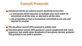 Commit Protocols
■ Commit protocols are used to ensure atomicity across sites
● a transaction which executes at multiple sites must either be
committed at all the sites, or aborted at all the sites.
● not acceptable to have a transaction committed at one site and
aborted at another
■ The two-phase commit (2PC) protocol is widely used
■ The three-phase commit (3PC) protocol is more complicated and more
expensive, but avoids some drawbacks of two-phase commit protocol.
This protocol is not used in practice.
 