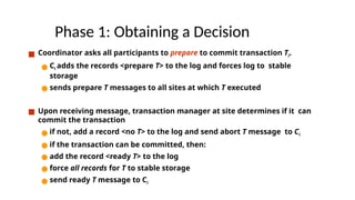 Phase 1: Obtaining a Decision
■ Coordinator asks all participants to prepare to commit transaction Ti.
● Ci adds the records <prepare T> to the log and forces log to stable
storage
● sends prepare T messages to all sites at which T executed
■ Upon receiving message, transaction manager at site determines if it can
commit the transaction
● if not, add a record <no T> to the log and send abort T message to Ci
● if the transaction can be committed, then:
● add the record <ready T> to the log
● force all records for T to stable storage
● send ready T message to Ci
 