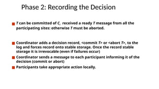 Phase 2: Recording the Decision
■ T can be committed of Ci received a ready T message from all the
participating sites: otherwise T must be aborted.
■ Coordinator adds a decision record, <commit T> or <abort T>, to the
log and forces record onto stable storage. Once the record stable
storage it is irrevocable (even if failures occur)
■ Coordinator sends a message to each participant informing it of the
decision (commit or abort)
■ Participants take appropriate action locally.
 