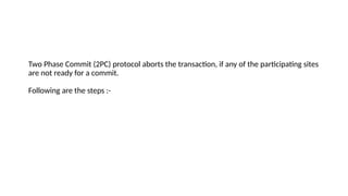 Two Phase Commit (2PC) protocol aborts the transaction, if any of the participating sites
are not ready for a commit.
Following are the steps :-
 