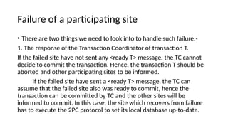 Failure of a participating site
• There are two things we need to look into to handle such failure:-
1. The response of the Transaction Coordinator of transaction T.
If the failed site have not sent any <ready T> message, the TC cannot
decide to commit the transaction. Hence, the transaction T should be
aborted and other participating sites to be informed.
If the failed site have sent a <ready T> message, the TC can
assume that the failed site also was ready to commit, hence the
transaction can be committed by TC and the other sites will be
informed to commit. In this case, the site which recovers from failure
has to execute the 2PC protocol to set its local database up-to-date.
 