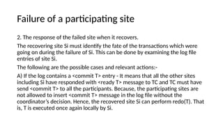 Failure of a participating site
2. The response of the failed site when it recovers.
The recovering site Si must identify the fate of the transactions which were
going on during the failure of Si. This can be done by examining the log file
entries of site Si.
The following are the possible cases and relevant actions:-
A) If the log contains a <commit T> entry - It means that all the other sites
including Si have responded with <ready T> message to TC and TC must have
send <commit T> to all the participants. Because, the participating sites are
not allowed to insert <commit T> message in the log file without the
coordinator’s decision. Hence, the recovered site Si can perform redo(T). That
is, T is executed once again locally by Si.
 