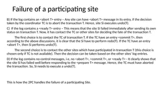 Failure of a participating site
B) If the log contains an <abort T> entry – Any site can have <abort T> message in its entry, if the decision
taken by the coordinator TC is to abort the transaction T. Hence, site Si executes undo(T).
C) If the log contains a <ready T> entry – This means that the site Si failed immediately after sending its own
status on transaction T. Now, it has contact the TC or other sites for deciding the fate of the transaction T.
The first choice is to contact the TC of transaction T. If the TC have an entry <commit T>, then
according to the above discussions, it is clear that the Si have to perform redo(T). If the TC have an entry
<abort T>, then Si performs undo(T).
The second choice is to contact the other sites which have participated in transaction T (this choice is
chosen only if TC is not available). Then the decision can be taken based on the other sites’ log entries.
D) If the log contains no control messages, i.e, no <abort T>, <commit T>, or <ready T> - It clearly shows that
the site Si has failed well before responding to the <prepare T> message. Hence, the TC must have aborted
the transaction. So, Si needs to execute a undo(T).
This is how the 2PC handles the failure of a participating Site.
 