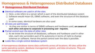 Homogeneous & Heterogeneous Distributed Databases
❖ Homogeneous Distributed Database
● Identical software are used in all the sites
○ Here, a site refers to a server which is part of the distributed database system
○ Software would mean OS, DBMS software, and even the structure of the database
used
○ In some cases, identical hardware are also used
● All sites are well known.
○ As they are similar in terms of DBMS software and hardware used, are aware of
each other and agree to cooperate in processing user requests.
● Partial control over the data of other sites
○ As we know the structure of databases, software and hardware used in other
sites, each site surrenders part of its autonomy in terms of right to change
schemas or software. Hence the partial control over the data is possible.
● Looks like a single central database system
A homogeneous database stores data uniformly across all locations. All sites utilize the
same operating system, database management system, and data structures. They are
therefore simple to handle.
 