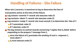 Handling of Failures - Site Failure
When site Si recovers, it examines its log to determine the fate of
transactions active at the time of the failure.
■ Log contain <commit T> record: site executes redo (T)
■ Log contains <abort T> record: site executes undo (T)
■ Log contains <ready T> record: site must consult Ci to determine the fate of T.
● If T committed, redo (T)
● If T aborted, undo (T)
■ The log contains no control records concerning T replies that Sk failed before
responding to the prepare T message from Ci
● since the failure of Sk precludes the sending of such a response C1
must abort T
● Sk must execute undo (T)
 