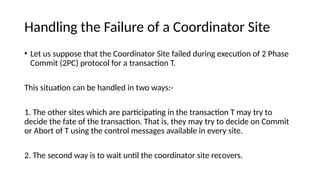 Handling the Failure of a Coordinator Site
• Let us suppose that the Coordinator Site failed during execution of 2 Phase
Commit (2PC) protocol for a transaction T.
This situation can be handled in two ways:-
1. The other sites which are participating in the transaction T may try to
decide the fate of the transaction. That is, they may try to decide on Commit
or Abort of T using the control messages available in every site.
2. The second way is to wait until the coordinator site recovers.
 