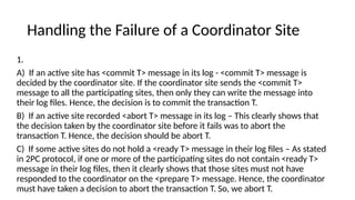 Handling the Failure of a Coordinator Site
1.
A) If an active site has <commit T> message in its log - <commit T> message is
decided by the coordinator site. If the coordinator site sends the <commit T>
message to all the participating sites, then only they can write the message into
their log files. Hence, the decision is to commit the transaction T.
B) If an active site recorded <abort T> message in its log – This clearly shows that
the decision taken by the coordinator site before it fails was to abort the
transaction T. Hence, the decision should be abort T.
C) If some active sites do not hold a <ready T> message in their log files – As stated
in 2PC protocol, if one or more of the participating sites do not contain <ready T>
message in their log files, then it clearly shows that those sites must not have
responded to the coordinator on the <prepare T> message. Hence, the coordinator
must have taken a decision to abort the transaction T. So, we abort T.
 
