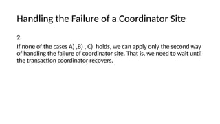Handling the Failure of a Coordinator Site
2.
If none of the cases A) ,B) , C) holds, we can apply only the second way
of handling the failure of coordinator site. That is, we need to wait until
the transaction coordinator recovers.
 