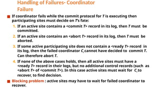 Handling of Failures- Coordinator
Failure
■ If coordinator fails while the commit protocol for T is executing then
participating sites must decide on T’s fate:
1. If an active site contains a <commit T> record in its log, then T must be
committed.
2. If an active site contains an <abort T> record in its log, then T must be
aborted.
3. If some active participating site does not contain a <ready T> record in
its log, then the failed coordinator Ci cannot have decided to commit T.
Can therefore abort T.
4. If none of the above cases holds, then all active sites must have a
<ready T> record in their logs, but no additional control records (such as
<abort T> of <commit T>). In this case active sites must wait for Ci to
recover, to find decision.
■ Blocking problem : active sites may have to wait for failed coordinator to
recover.
 