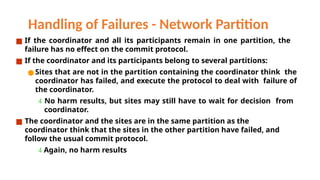 Handling of Failures - Network Partition
■ If the coordinator and all its participants remain in one partition, the
failure has no effect on the commit protocol.
■ If the coordinator and its participants belong to several partitions:
●Sites that are not in the partition containing the coordinator think the
coordinator has failed, and execute the protocol to deal with failure of
the coordinator.
 No harm results, but sites may still have to wait for decision from
coordinator.
■ The coordinator and the sites are in the same partition as the
coordinator think that the sites in the other partition have failed, and
follow the usual commit protocol.
 Again, no harm results
 