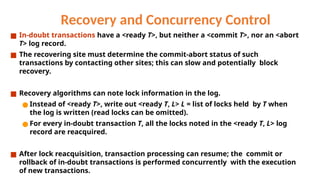 Recovery and Concurrency Control
■ In-doubt transactions have a <ready T>, but neither a <commit T>, nor an <abort
T> log record.
■ The recovering site must determine the commit-abort status of such
transactions by contacting other sites; this can slow and potentially block
recovery.
■ Recovery algorithms can note lock information in the log.
● Instead of <ready T>, write out <ready T, L> L = list of locks held by T when
the log is written (read locks can be omitted).
● For every in-doubt transaction T, all the locks noted in the <ready T, L> log
record are reacquired.
■ After lock reacquisition, transaction processing can resume; the commit or
rollback of in-doubt transactions is performed concurrently with the execution
of new transactions.
 