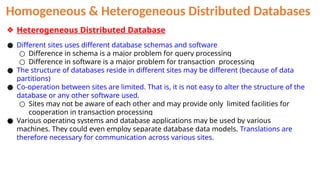 Homogeneous & Heterogeneous Distributed Databases
❖ Heterogeneous Distributed Database
● Different sites uses different database schemas and software
○ Difference in schema is a major problem for query processing
○ Difference in software is a major problem for transaction processing
● The structure of databases reside in different sites may be different (because of data
partitions)
● Co-operation between sites are limited. That is, it is not easy to alter the structure of the
database or any other software used.
○ Sites may not be aware of each other and may provide only limited facilities for
cooperation in transaction processing
● Various operating systems and database applications may be used by various
machines. They could even employ separate database data models. Translations are
therefore necessary for communication across various sites.
 