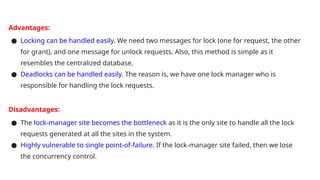 Advantages:
● Locking can be handled easily. We need two messages for lock (one for request, the other
for grant), and one message for unlock requests. Also, this method is simple as it
resembles the centralized database.
● Deadlocks can be handled easily. The reason is, we have one lock manager who is
responsible for handling the lock requests.
Disadvantages:
● The lock-manager site becomes the bottleneck as it is the only site to handle all the lock
requests generated at all the sites in the system.
● Highly vulnerable to single point-of-failure. If the lock-manager site failed, then we lose
the concurrency control.
 