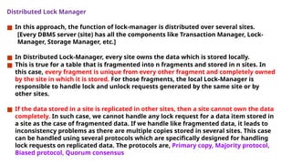 Distributed Lock Manager
■ In this approach, the function of lock-manager is distributed over several sites.
[Every DBMS server (site) has all the components like Transaction Manager, Lock-
Manager, Storage Manager, etc.]
■ In Distributed Lock-Manager, every site owns the data which is stored locally.
■ This is true for a table that is fragmented into n fragments and stored in n sites. In
this case, every fragment is unique from every other fragment and completely owned
by the site in which it is stored. For those fragments, the local Lock-Manager is
responsible to handle lock and unlock requests generated by the same site or by
other sites.
■ If the data stored in a site is replicated in other sites, then a site cannot own the data
completely. In such case, we cannot handle any lock request for a data item stored in
a site as the case of fragmented data. If we handle like fragmented data, it leads to
inconsistency problems as there are multiple copies stored in several sites. This case
can be handled using several protocols which are specifically designed for handling
lock requests on replicated data. The protocols are, Primary copy, Majority protocol,
Biased protocol, Quorum consensus
 