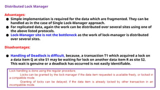 Distributed Lock Manager
Advantages:
● Simple implementation is required for the data which are fragmented. They can be
handled as in the case of Single Lock-Manager approach.
● For replicated data, again the work can be distributed over several sites using one of
the above listed protocols.
● Lock-Manager site is not the bottleneck as the work of lock-manager is distributed
over several sites.
Disadvantages:
● Handling of Deadlock is difficult, because, a transaction T1 which acquired a lock on
a data item Q at site S1 may be waiting for lock on another data item R as site S2.
This wait is genuine or a deadlock has occurred is not easily identifiable.
 