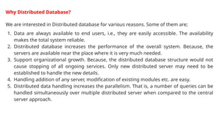 Why Distributed Database?
We are interested in Distributed database for various reasons. Some of them are;
1. Data are always available to end users, i.e., they are easily accessible. The availability
makes the total system reliable.
2. Distributed database increases the performance of the overall system. Because, the
servers are available near the place where it is very much needed.
3. Support organizational growth. Because, the distributed database structure would not
cause stopping of all ongoing services. Only new distributed server may need to be
established to handle the new details.
4. Handling addition of any server, modification of existing modules etc. are easy.
5. Distributed data handling increases the parallelism. That is, a number of queries can be
handled simultaneously over multiple distributed server when compared to the central
server approach.
 