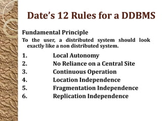 Date’s 12 Rules for a DDBMS
Fundamental Principle
To the user, a distributed system should look
  exactly like a non distributed system.
1.        Local Autonomy
2.        No Reliance on a Central Site
3.        Continuous Operation
4.        Location Independence
5.        Fragmentation Independence
6.        Replication Independence
 
