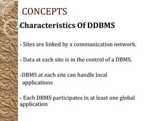 CONCEPTS
Characteristics Of DDBMS

• Sites are linked by a communication network.


• Data at each site is in the control of a DBMS.


•DBMS at each site can handle local
 applications

• Each DBMS participates in at least one global
application
 