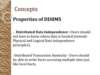 Concepts
Properties of DDBMS

• Distributed Data Independence : Users should
not have to know where data is located (extends
Physical and Logical Data Independence
principles).

•Distributed Transaction Atomicity : Users should
be able to write Xacts accessing multiple sites just
like local Xacts.
 