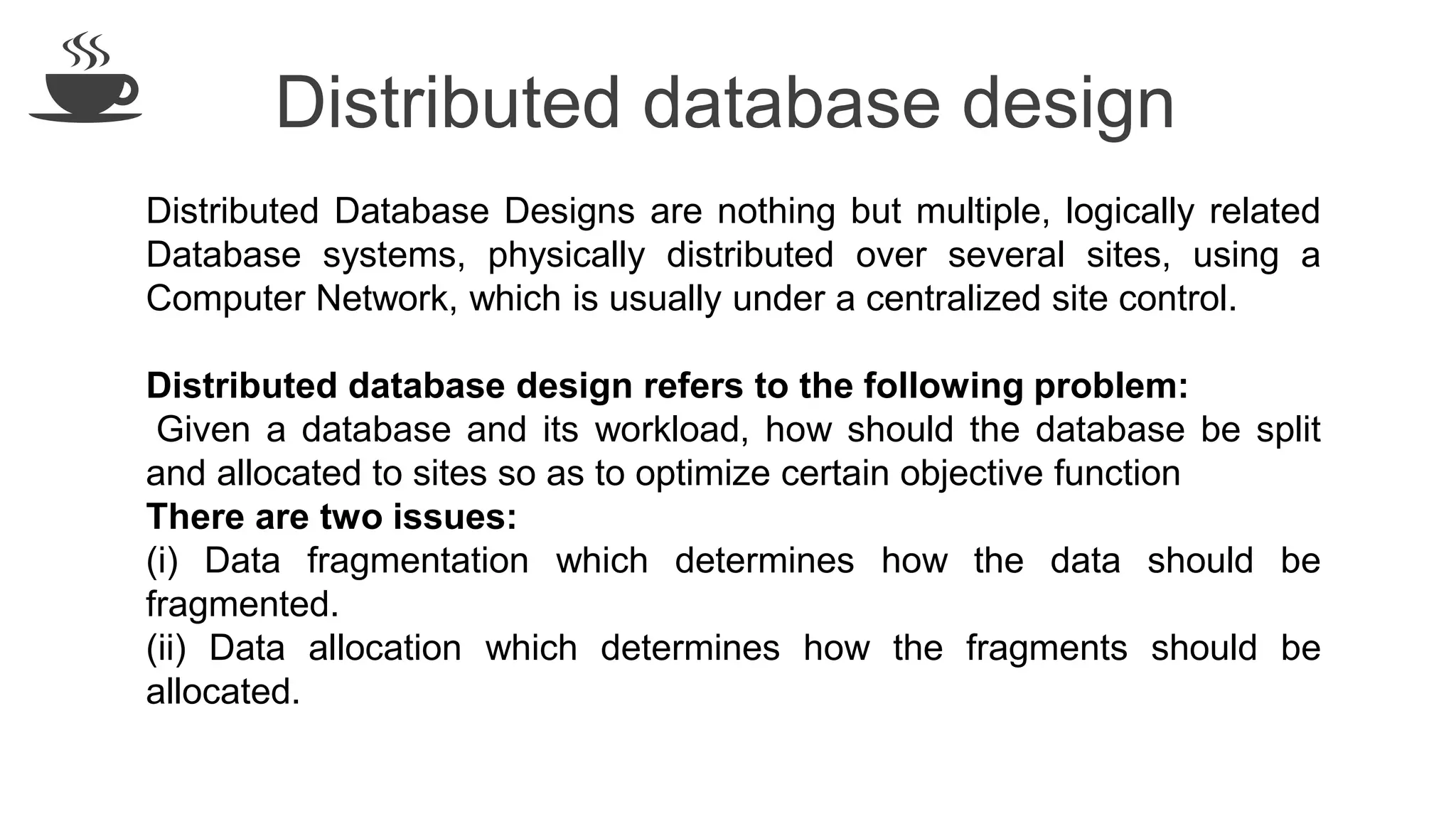 Distributed database design Distributed Database Designs are nothing but multiple, logically related Database systems, physically distributed over several sites, using a Computer Network, which is usually under a centralized site control. Distributed database design refers to the following problem: Given a database and its workload, how should the database be split and allocated to sites so as to optimize certain objective function There are two issues: (i) Data fragmentation which determines how the data should be fragmented. (ii) Data allocation which determines how the fragments should be allocated. 