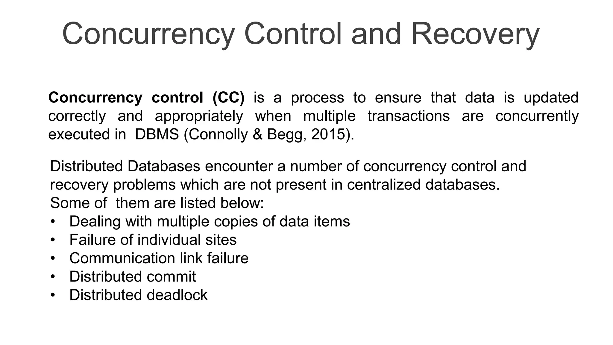 Concurrency Control and Recovery Concurrency control (CC) is a process to ensure that data is updated correctly and appropriately when multiple transactions are concurrently executed in DBMS (Connolly & Begg, 2015). Distributed Databases encounter a number of concurrency control and recovery problems which are not present in centralized databases. Some of them are listed below: • Dealing with multiple copies of data items • Failure of individual sites • Communication link failure • Distributed commit • Distributed deadlock 