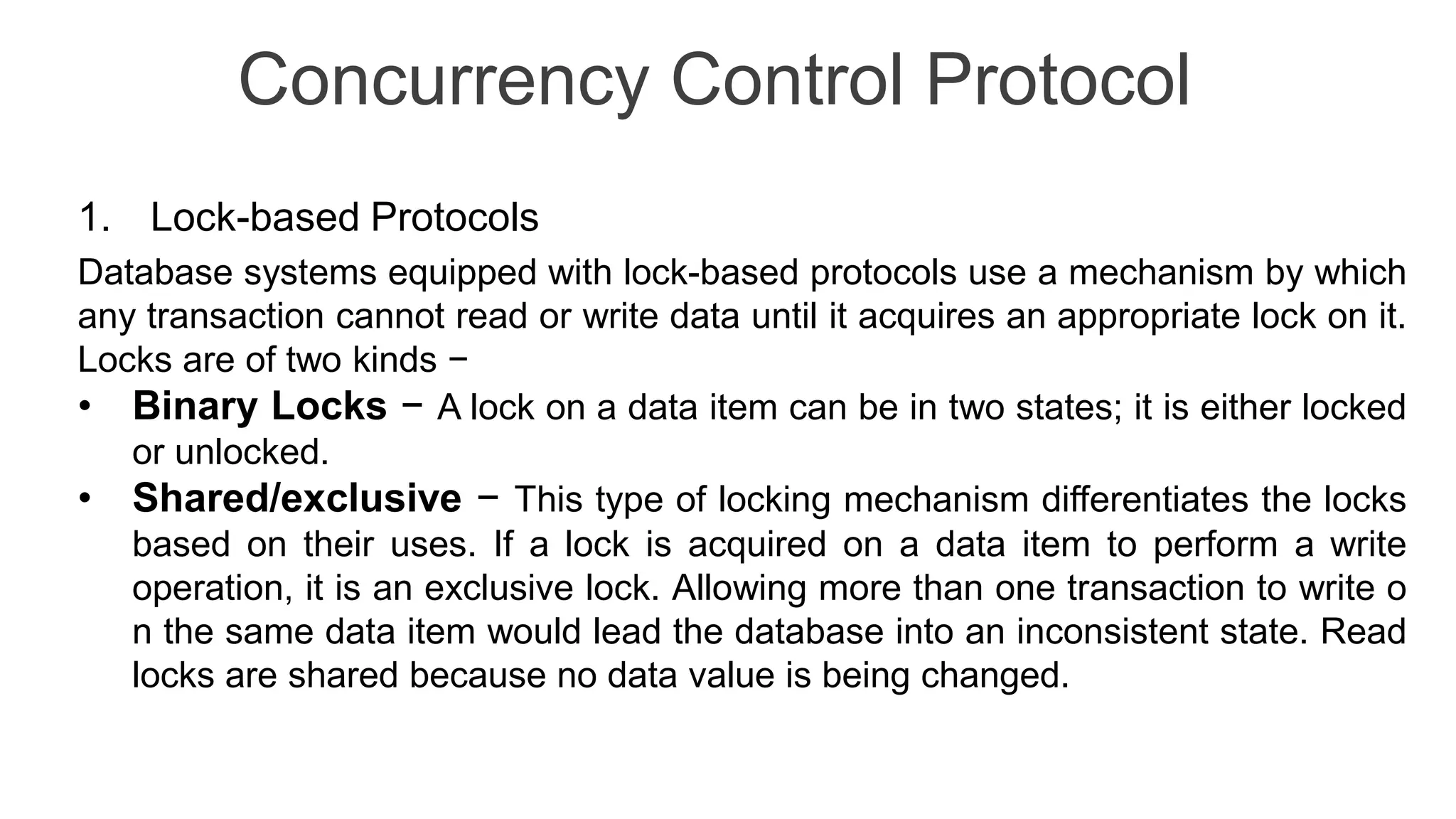 Concurrency Control Protocol 1. Lock-based Protocols Database systems equipped with lock-based protocols use a mechanism by which any transaction cannot read or write data until it acquires an appropriate lock on it. Locks are of two kinds − • Binary Locks − A lock on a data item can be in two states; it is either locked or unlocked. • Shared/exclusive − This type of locking mechanism differentiates the locks based on their uses. If a lock is acquired on a data item to perform a write operation, it is an exclusive lock. Allowing more than one transaction to write o n the same data item would lead the database into an inconsistent state. Read locks are shared because no data value is being changed. 