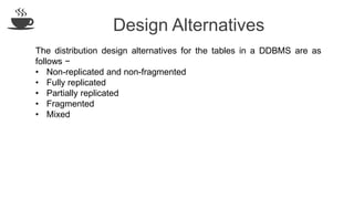 Design Alternatives
The distribution design alternatives for the tables in a DDBMS are as
follows −
• Non-replicated and non-fragmented
• Fully replicated
• Partially replicated
• Fragmented
• Mixed
 