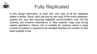 Fully Replicated
In this design alternative, at each site, one copy of all the database
tables is stored. Since, each site has its own copy of the entire database,
queries are very fast requiring negligible communication cost. On the
contrary, the massive redundancy in data requires huge cost during
update operations. Hence, this is suitable for systems where a large
number of queries is required to be handled whereas the number of data
base updates is low.
 