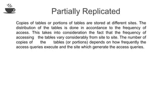 Partially Replicated
Copies of tables or portions of tables are stored at different sites. The
distribution of the tables is done in accordance to the frequency of
access. This takes into consideration the fact that the frequency of
accessing the tables vary considerably from site to site. The number of
copies of the tables (or portions) depends on how frequently the
access queries execute and the site which generate the access queries.
 