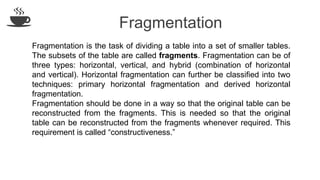 Fragmentation
Fragmentation is the task of dividing a table into a set of smaller tables.
The subsets of the table are called fragments. Fragmentation can be of
three types: horizontal, vertical, and hybrid (combination of horizontal
and vertical). Horizontal fragmentation can further be classified into two
techniques: primary horizontal fragmentation and derived horizontal
fragmentation.
Fragmentation should be done in a way so that the original table can be
reconstructed from the fragments. This is needed so that the original
table can be reconstructed from the fragments whenever required. This
requirement is called “constructiveness.”
 