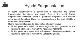 Hybrid Fragmentation
In hybrid fragmentation, a combination of horizontal and vertical
fragmentation techniques are used. This is the most flexible
fragmentation technique since it generates fragments with minimal
extraneous information. However, reconstruction of the original table is
often an expensive task.
Hybrid fragmentation can be done in two alternative ways −
• At first, generate a set of horizontal fragments; then generate vertical
fragments from one or more of the horizontal fragments.
• At first, generate a set of vertical fragments; then generate horizontal
fragments from one or more of the vertical fragments.
 
