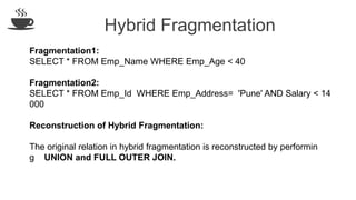 Hybrid Fragmentation
Fragmentation1:
SELECT * FROM Emp_Name WHERE Emp_Age < 40
Fragmentation2:
SELECT * FROM Emp_Id WHERE Emp_Address= 'Pune' AND Salary < 14
000
Reconstruction of Hybrid Fragmentation:
The original relation in hybrid fragmentation is reconstructed by performin
g UNION and FULL OUTER JOIN.
 