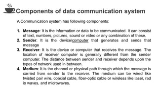 Components of data communication system
A Communication system has following components:
1. Message: It is the information or data to be communicated. It can consist
of text, numbers, pictures, sound or video or any combination of these.
2. Sender: It is the device/computer that generates and sends that
message
3. Receiver: It is the device or computer that receives the message. The
location of receiver computer is generally different from the sender
computer. The distance between sender and receiver depends upon the
types of network used in between.
4. Medium: It is the channel or physical path through which the message is
carried from sender to the receiver. The medium can be wired like
twisted pair wire, coaxial cable, fiber-optic cable or wireless like laser, rad
io waves, and microwaves.
 