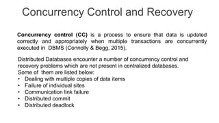 Concurrency Control and Recovery
Concurrency control (CC) is a process to ensure that data is updated
correctly and appropriately when multiple transactions are concurrently
executed in DBMS (Connolly & Begg, 2015).
Distributed Databases encounter a number of concurrency control and
recovery problems which are not present in centralized databases.
Some of them are listed below:
• Dealing with multiple copies of data items
• Failure of individual sites
• Communication link failure
• Distributed commit
• Distributed deadlock
 