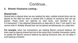 Continue..
2. Shared / Exclusive Locking :
Shared lock :
Shared lock is placed when we are reading the data, multiple shared locks can be
placed on the data but when a shared lock is placed no exclusive lock can be
placed. These locks are referred as read locks, and denoted by 'S'.
If a transaction T has obtained Shared-lock on data item X, then T can read X, but
cannot write X. Multiple Shared lock can be placed simultaneously on a data item.
For example, when two transactions are reading Steve’s account balance, let
them read by placing shared lock but at the same time if another transaction wants
to update the Steve’s account balance by placing Exclusive lock, do not allow it
until reading is finished.
 
