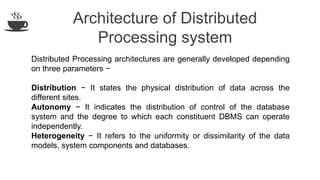 Architecture of Distributed
Processing system
Distributed Processing architectures are generally developed depending
on three parameters −
Distribution − It states the physical distribution of data across the
different sites.
Autonomy − It indicates the distribution of control of the database
system and the degree to which each constituent DBMS can operate
independently.
Heterogeneity − It refers to the uniformity or dissimilarity of the data
models, system components and databases.
 