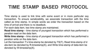 TIME STAMP BASED PROTOCOL
Time stamp is used to link time with some event or in more particular say
transaction. To ensure serializability, we associate transaction with the time
called as time stamp. In simple words we order the transaction based on the
time of arrival and there is no deadlock.
For each data item, two time stamp are maintained.
Read time stamp – time stamp of youngest transaction which has performed o
peration read on the data item.
Write time stamp – time stamp of youngest transaction which has performed o
peration write on the data item.
Let the transaction T’s time-stamp be denoted by TS(T), Read time-stamp of d
ata-item be denoted by R-timestamp(X), and Write time-stamp of data-item be
denoted by W-timestamp(X).
 