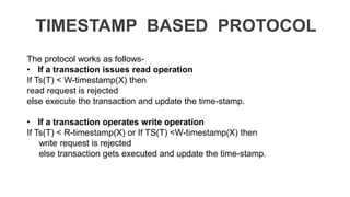 TIMESTAMP BASED PROTOCOL
The protocol works as follows-
• If a transaction issues read operation
If Ts(T) < W-timestamp(X) then
read request is rejected
else execute the transaction and update the time-stamp.
• If a transaction operates write operation
If Ts(T) < R-timestamp(X) or If TS(T) <W-timestamp(X) then
write request is rejected
else transaction gets executed and update the time-stamp.
 