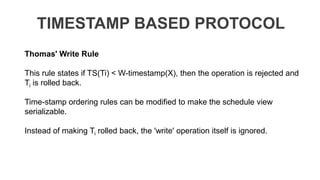 TIMESTAMP BASED PROTOCOL
Thomas' Write Rule
This rule states if TS(Ti) < W-timestamp(X), then the operation is rejected and
Ti is rolled back.
Time-stamp ordering rules can be modified to make the schedule view
serializable.
Instead of making Ti rolled back, the 'write' operation itself is ignored.
 