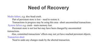Need of Recovery
Media failure, e.g. disc-head crash.
Part of persistent store is lost – need to restore it.
Transactions in progress may be using this area –abort uncommitted transactions
System failure e.g. crash - main memory lost.
Persistent store is not lost but may have been changed by uncommitted
transactions.
Also, committed transactions’ effects may not yet have reached persistent objects.
Transaction abort
Need to undo any changes made by the aborted transaction.
 