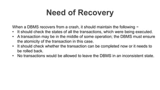Need of Recovery
When a DBMS recovers from a crash, it should maintain the following −
• It should check the states of all the transactions, which were being executed.
• A transaction may be in the middle of some operation; the DBMS must ensure
the atomicity of the transaction in this case.
• It should check whether the transaction can be completed now or it needs to
be rolled back.
• No transactions would be allowed to leave the DBMS in an inconsistent state.
 
