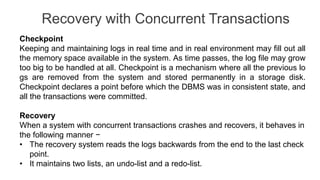 Recovery with Concurrent Transactions
Checkpoint
Keeping and maintaining logs in real time and in real environment may fill out all
the memory space available in the system. As time passes, the log file may grow
too big to be handled at all. Checkpoint is a mechanism where all the previous lo
gs are removed from the system and stored permanently in a storage disk.
Checkpoint declares a point before which the DBMS was in consistent state, and
all the transactions were committed.
Recovery
When a system with concurrent transactions crashes and recovers, it behaves in
the following manner −
• The recovery system reads the logs backwards from the end to the last check
point.
• It maintains two lists, an undo-list and a redo-list.
 