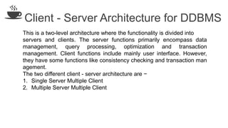 Client - Server Architecture for DDBMS
This is a two-level architecture where the functionality is divided into
servers and clients. The server functions primarily encompass data
management, query processing, optimization and transaction
management. Client functions include mainly user interface. However,
they have some functions like consistency checking and transaction man
agement.
The two different client - server architecture are −
1. Single Server Multiple Client
2. Multiple Server Multiple Client
 