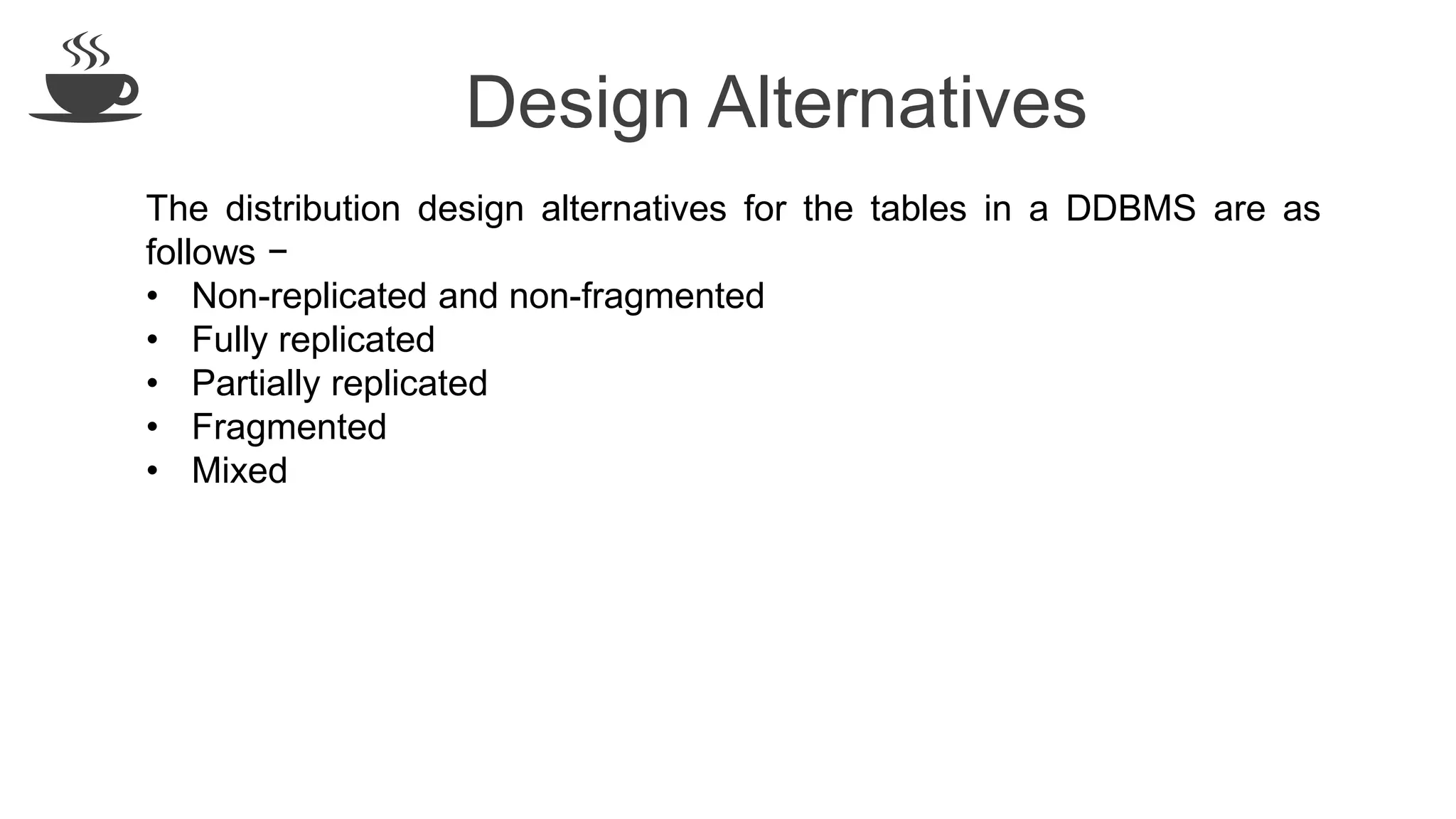 Design Alternatives
The distribution design alternatives for the tables in a DDBMS are as
follows −
• Non-replicated and non-fragmented
• Fully replicated
• Partially replicated
• Fragmented
• Mixed
 