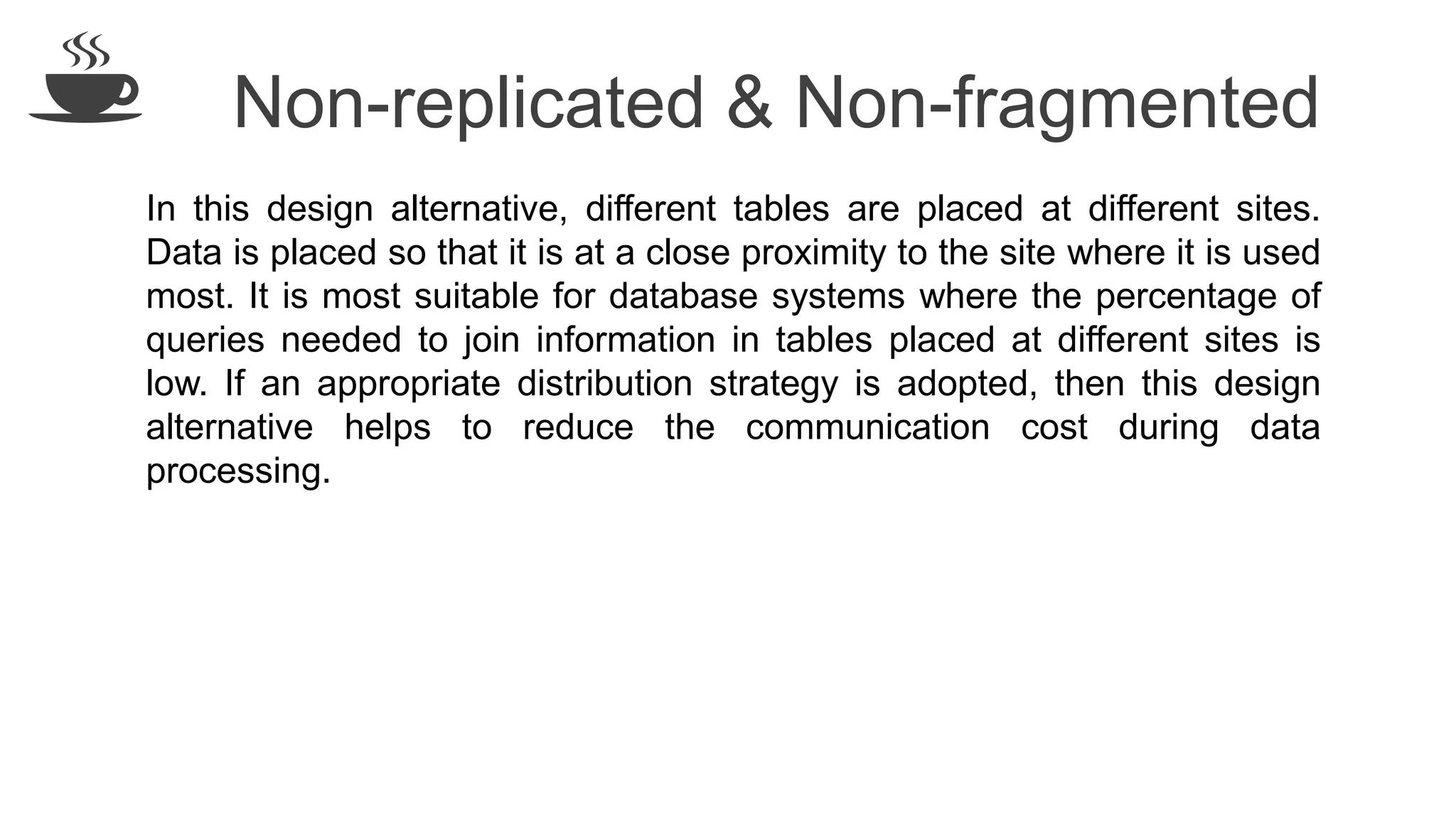 Non-replicated & Non-fragmented
In this design alternative, different tables are placed at different sites.
Data is placed so that it is at a close proximity to the site where it is used
most. It is most suitable for database systems where the percentage of
queries needed to join information in tables placed at different sites is
low. If an appropriate distribution strategy is adopted, then this design
alternative helps to reduce the communication cost during data
processing.
 