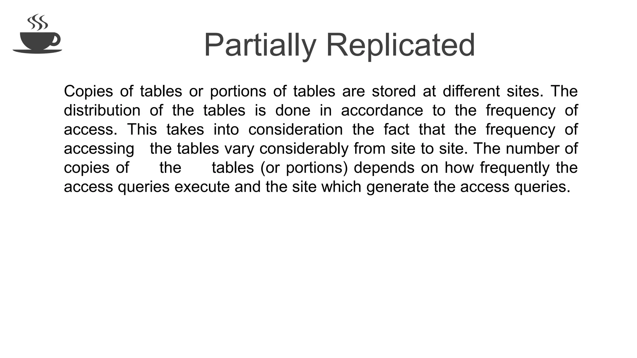 Partially Replicated
Copies of tables or portions of tables are stored at different sites. The
distribution of the tables is done in accordance to the frequency of
access. This takes into consideration the fact that the frequency of
accessing the tables vary considerably from site to site. The number of
copies of the tables (or portions) depends on how frequently the
access queries execute and the site which generate the access queries.
 