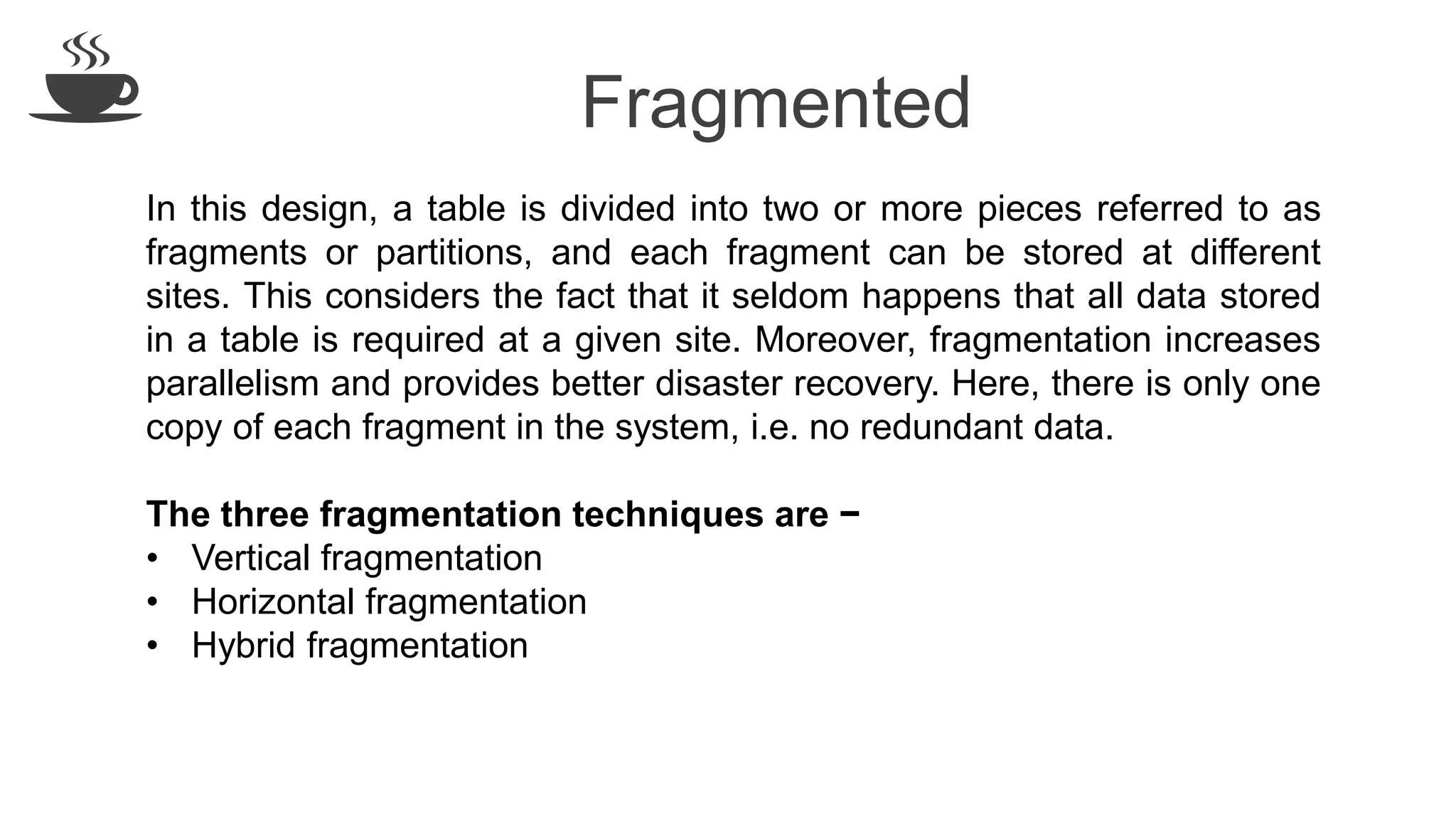 Fragmented
In this design, a table is divided into two or more pieces referred to as
fragments or partitions, and each fragment can be stored at different
sites. This considers the fact that it seldom happens that all data stored
in a table is required at a given site. Moreover, fragmentation increases
parallelism and provides better disaster recovery. Here, there is only one
copy of each fragment in the system, i.e. no redundant data.
The three fragmentation techniques are −
• Vertical fragmentation
• Horizontal fragmentation
• Hybrid fragmentation
 