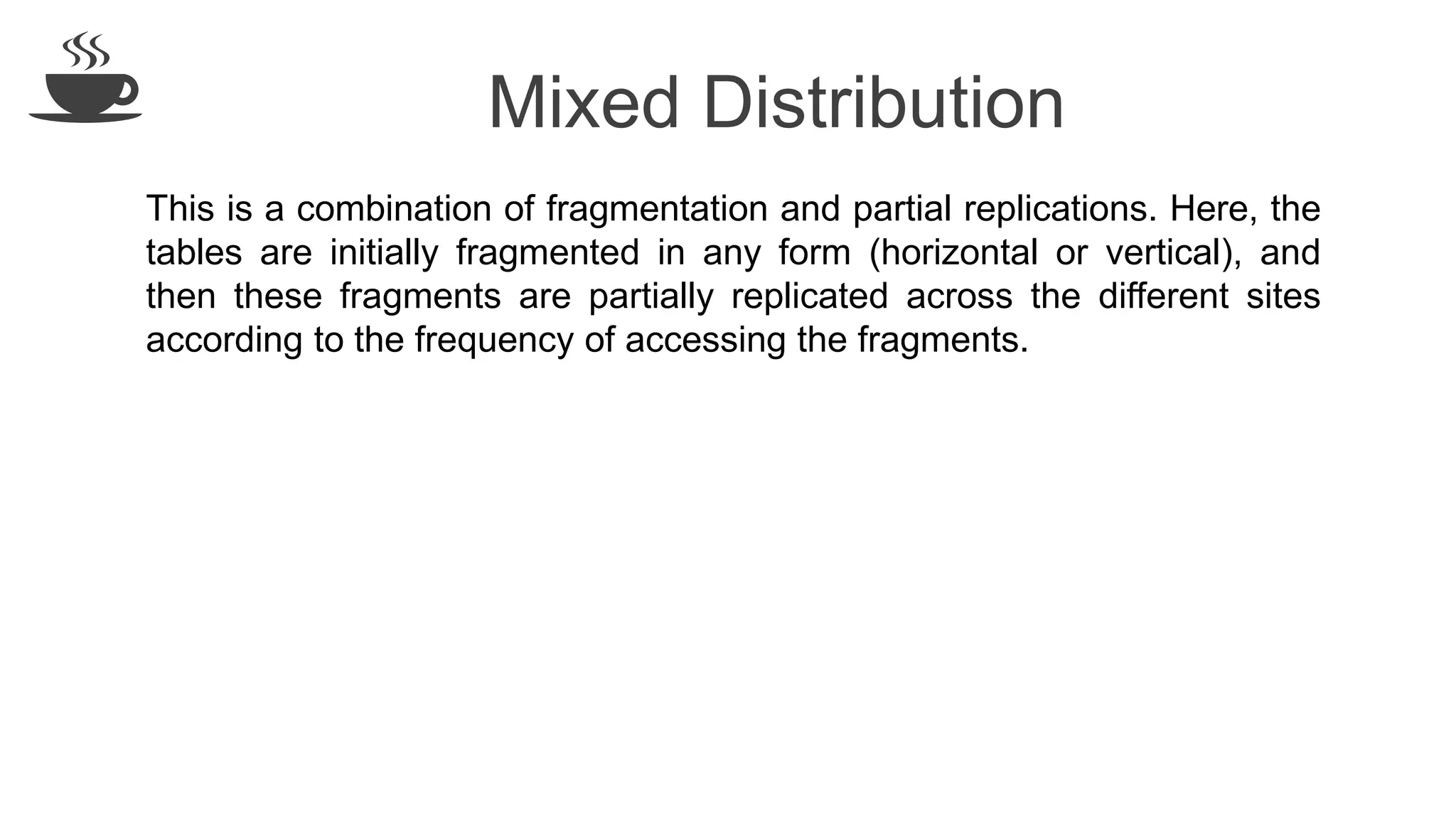 Mixed Distribution
This is a combination of fragmentation and partial replications. Here, the
tables are initially fragmented in any form (horizontal or vertical), and
then these fragments are partially replicated across the different sites
according to the frequency of accessing the fragments.
 