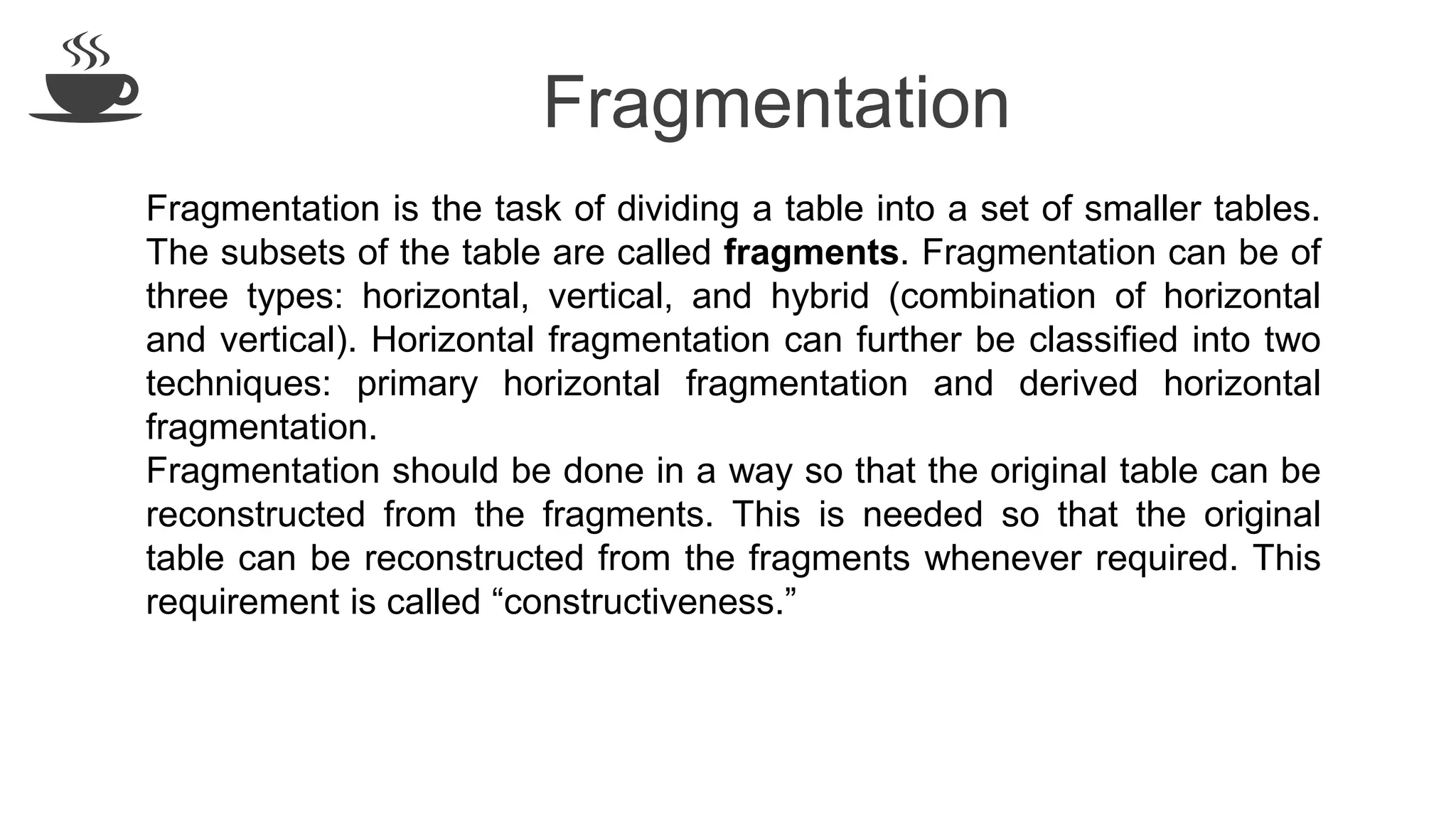 Fragmentation
Fragmentation is the task of dividing a table into a set of smaller tables.
The subsets of the table are called fragments. Fragmentation can be of
three types: horizontal, vertical, and hybrid (combination of horizontal
and vertical). Horizontal fragmentation can further be classified into two
techniques: primary horizontal fragmentation and derived horizontal
fragmentation.
Fragmentation should be done in a way so that the original table can be
reconstructed from the fragments. This is needed so that the original
table can be reconstructed from the fragments whenever required. This
requirement is called “constructiveness.”
 